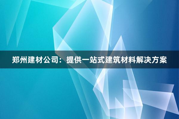 郑州建材公司：提供一站式建筑材料解决方案