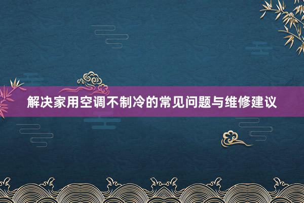 解决家用空调不制冷的常见问题与维修建议